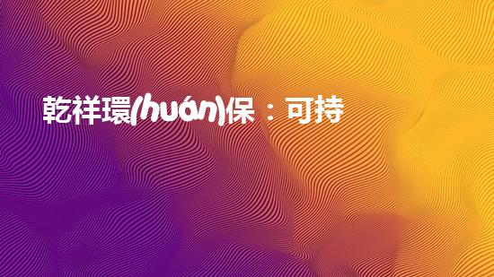 乾祥環(huán)保：可持續(xù)發(fā)展新動(dòng)能的領(lǐng)跑者