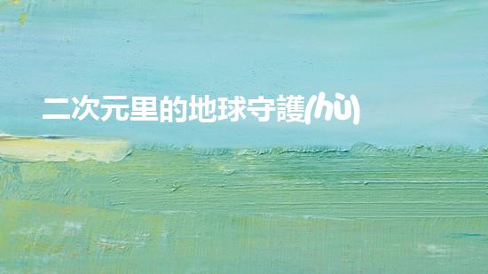 二次元里的地球守護(hù)者：探索環(huán)保之道