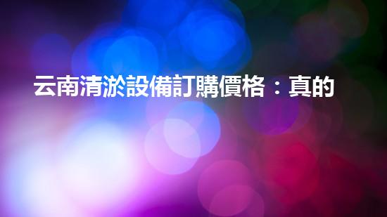 云南清淤設備訂購價格：真的那么便宜嗎？