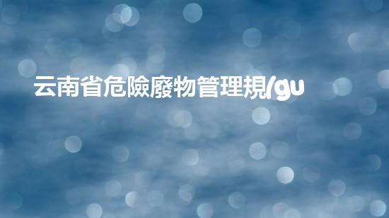 云南省危險廢物管理規(guī)定生態(tài)危機下的廢棄物治理：創(chuàng)新技術(shù)與可持續(xù)發(fā)展