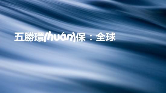 五勝環(huán)保：全球環(huán)境風(fēng)暴下的中國力量