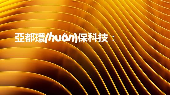 亞都環(huán)?？萍迹簭膹U舊物品到生活小幫手
