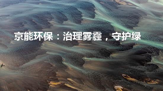 京能环保：治理雾霾，守护绿水青山