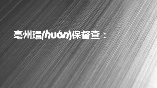 亳州環(huán)保督查：發(fā)現(xiàn)問(wèn)題、整改到位，凈化生態(tài)環(huán)境