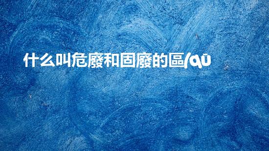 什么叫危廢和固廢的區(qū)別危險(xiǎn)工廠的秘密：化工拆除專家解密危險(xiǎn)廢料處理技術(shù)