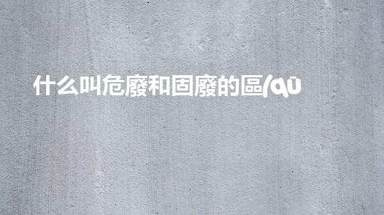 什么叫危廢和固廢的區(qū)別危險工廠的秘密：化工拆除專家解密危險廢料處理技術(shù)