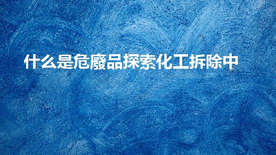 什么是危廢品探索化工拆除中的技術(shù)創(chuàng)新與挑戰(zhàn)