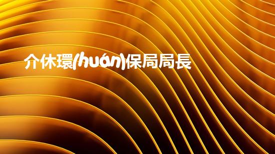 介休環(huán)保局局長(zhǎng)：環(huán)境改善的守護(hù)者