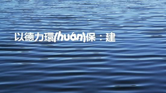 以德力環(huán)保：建設(shè)生態(tài)文明，共創(chuàng)綠色未來