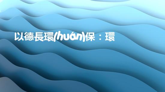 以德長環(huán)保：環(huán)保產(chǎn)業(yè)發(fā)展現(xiàn)狀與前景