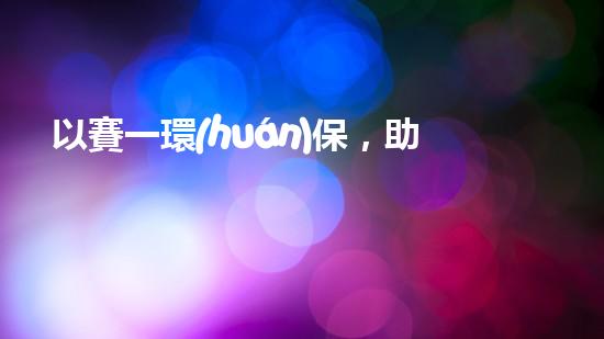 以賽一環(huán)保，助力美麗中國的綠色征程
