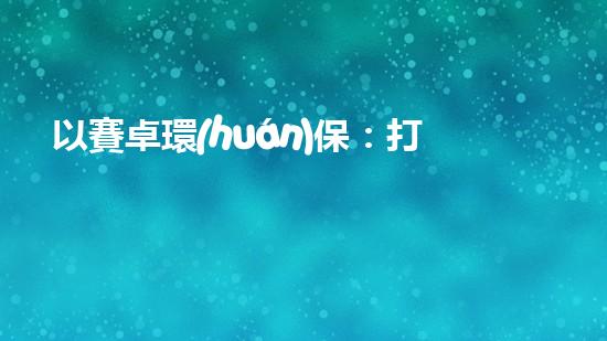 以賽卓環(huán)保：打造清潔能源產(chǎn)業(yè)鏈，促進(jìn)可持續(xù)發(fā)展