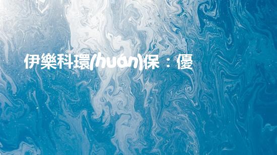 伊樂科環(huán)保：優(yōu)質(zhì)環(huán)保服務(wù)解決方案