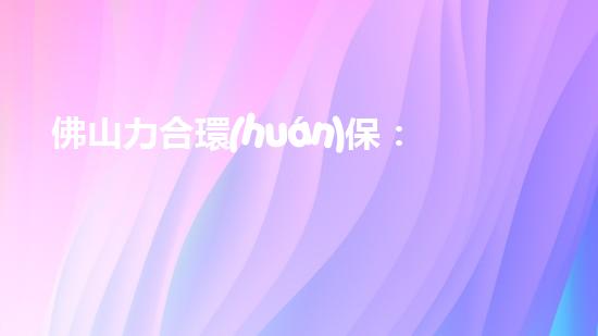 佛山力合環(huán)保：致力于環(huán)境保護與可持續(xù)發(fā)展