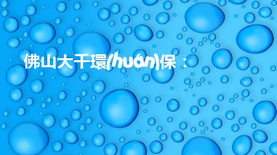 佛山大千環(huán)保：助力為美好未來打造綠色生態(tài)