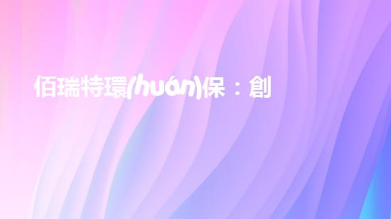 佰瑞特環(huán)保：創(chuàng)新科技助力綠色發(fā)展