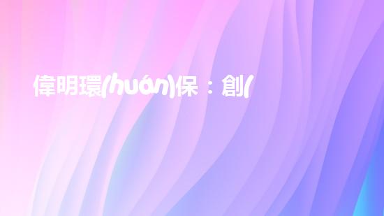偉明環(huán)保：創(chuàng)新能源技術(shù)，引領(lǐng)清潔未來(lái)