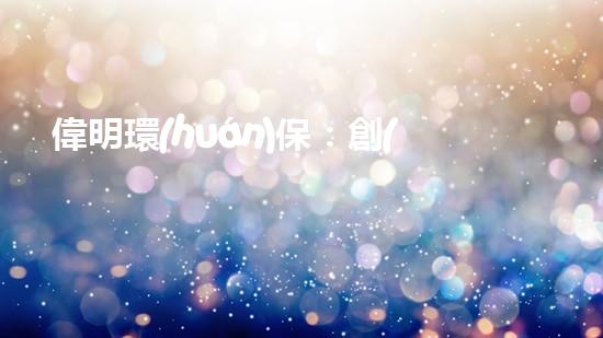 偉明環(huán)保：創(chuàng)新能源技術(shù)，引領(lǐng)清潔未來
