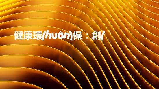 健康環(huán)保：創(chuàng)新項目助力可持續(xù)發(fā)展