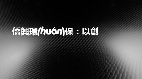 僑興環(huán)保：以創(chuàng)新為引領(lǐng)，共建美好家園