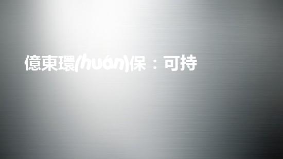 億東環(huán)保：可持續(xù)環(huán)保方案助力企業(yè)創(chuàng)新之路
