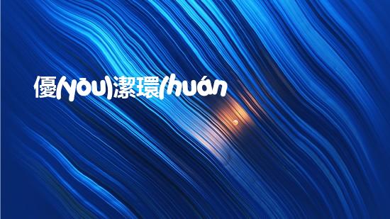 優(yōu)潔環(huán)保：節(jié)能先行，環(huán)保有責(zé)