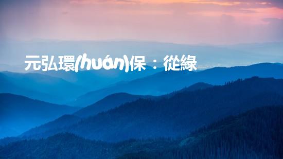 元弘環(huán)保：從綠水青山到美麗家園
