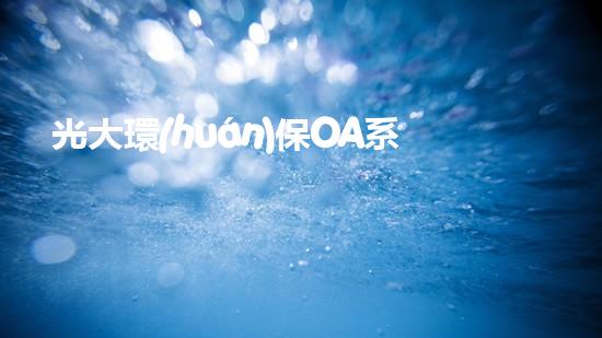 光大環(huán)保OA系統(tǒng)優(yōu)化與實踐：從數(shù)字化轉(zhuǎn)型到業(yè)務(wù)提效
