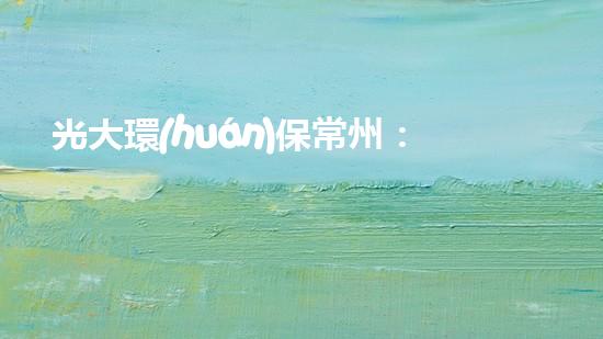 光大環(huán)保常州：致力于環(huán)境保護(hù)，為美好未來(lái)奮斗