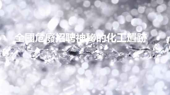 全國危廢招聘神秘的化工遺跡：揭秘廢棄工廠背后的故事