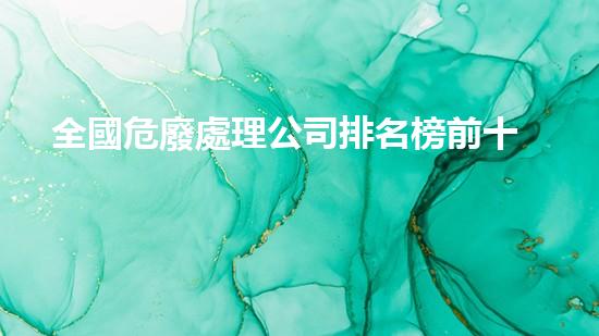 全國危廢處理公司排名榜前十名危險廢棄物處理：新技術(shù)創(chuàng)新與應(yīng)用
