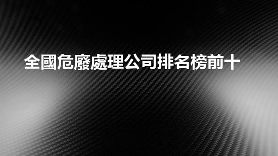 全國危廢處理公司排名榜前十名危險廢棄物處理：新技術創(chuàng)新與應用