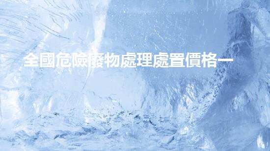 全國危險廢物處理處置價格一覽表最新革新化工設(shè)施：創(chuàng)新技術(shù)與安全施工全解析！