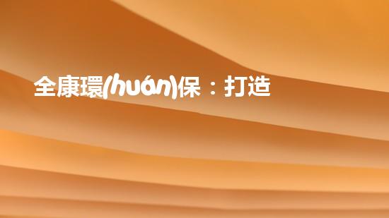 全康環(huán)保：打造綠色生態(tài)，共享美好家園