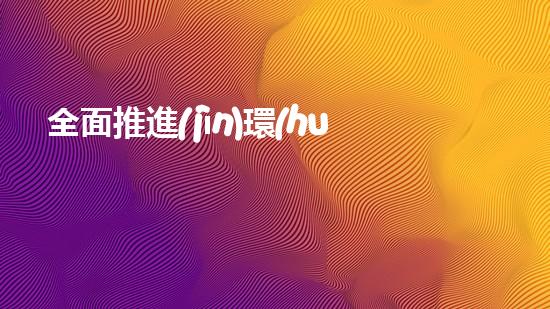 全面推進(jìn)環(huán)保事業(yè)，構(gòu)建美麗新生態(tài)