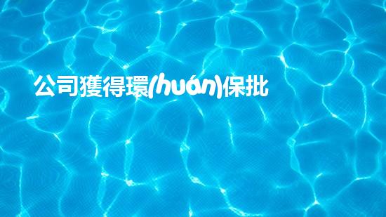 公司獲得環(huán)保批文！詮釋環(huán)保新風(fēng)向