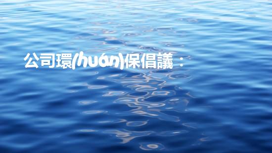 公司環(huán)保倡議：筑牢企業(yè)綠色發(fā)展之路