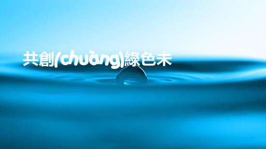 共創(chuàng)綠色未來，致敬環(huán)保先行