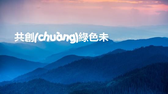 共創(chuàng)綠色未來：環(huán)保從我做起