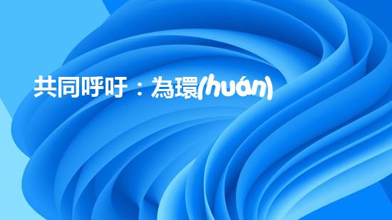 共同呼吁：為環(huán)保事業(yè)奉獻(xiàn)力量