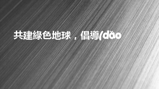共建綠色地球，倡導(dǎo)安全環(huán)保