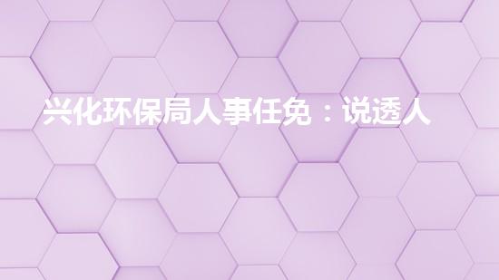 兴化环保局人事任免：说透人事变动涉及的重要环保问题