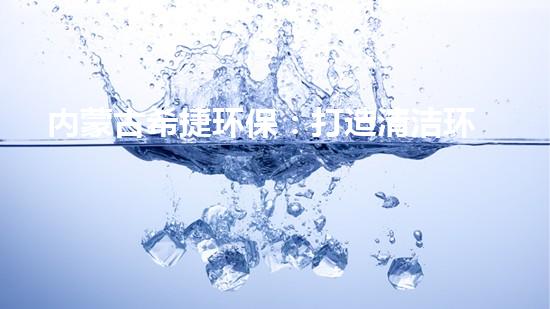 内蒙古希捷环保：打造清洁环保新时代