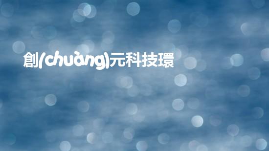 創(chuàng)元科技環(huán)保：打造綠色未來
