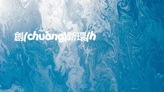 創(chuàng)新環(huán)保理念，共建美好地球