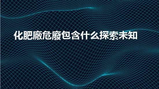 化肥廠危廢包含什么探索未知的力量：揭開(kāi)科技世界的神秘面紗