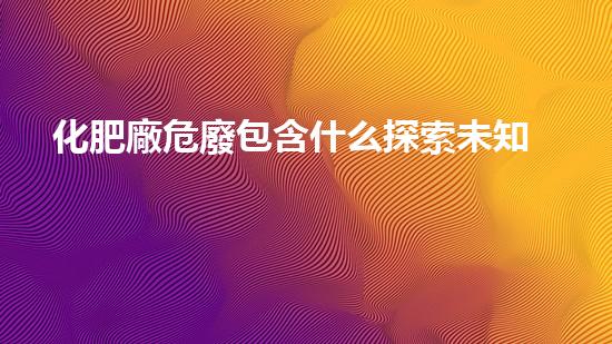 化肥廠危廢包含什么探索未知的力量：揭開科技世界的神秘面紗