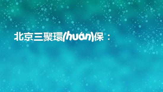 北京三聚環(huán)保：環(huán)境治理行業(yè)的領軍企業(yè)