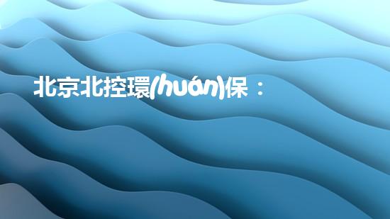 北京北控環(huán)保：為綠色地球貢獻(xiàn)力量