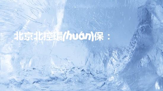 北京北控環(huán)保：為綠色地球貢獻力量